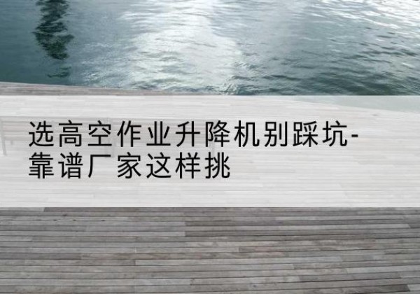 津剪叉式升降机厂家-选高空作业升降机别踩坑-靠谱厂家这样挑
